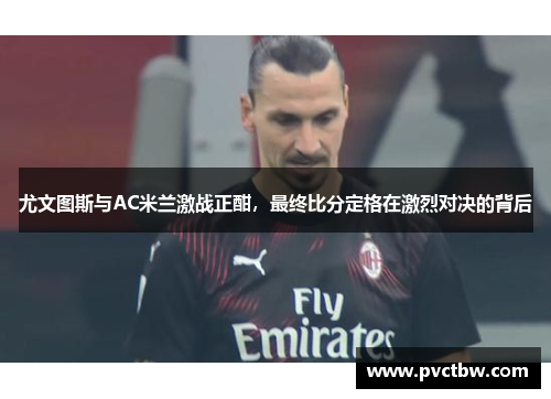 尤文图斯与AC米兰激战正酣，最终比分定格在激烈对决的背后