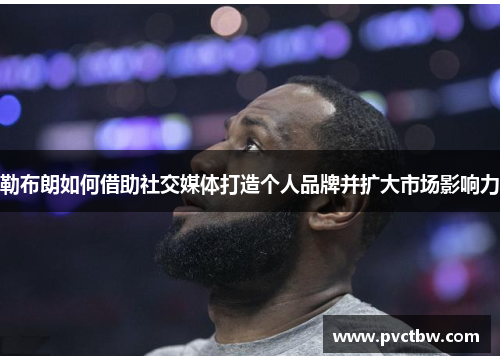 勒布朗如何借助社交媒体打造个人品牌并扩大市场影响力