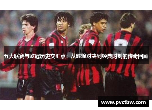 五大联赛与欧冠历史交汇点：从辉煌对决到经典时刻的传奇回顾