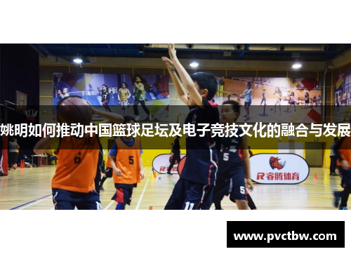 姚明如何推动中国篮球足坛及电子竞技文化的融合与发展
