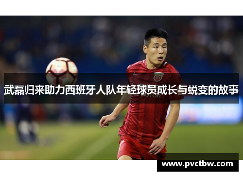 武磊归来助力西班牙人队年轻球员成长与蜕变的故事