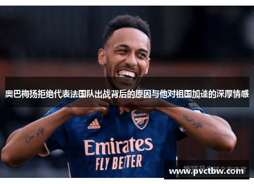 奥巴梅扬拒绝代表法国队出战背后的原因与他对祖国加蓬的深厚情感 奥巴梅扬拒绝代表法国队出战背后的原因与他对祖国加蓬的深厚情感